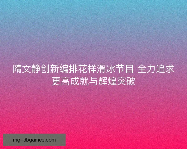 隋文静创新编排花样滑冰节目 全力追求更高成就与辉煌突破