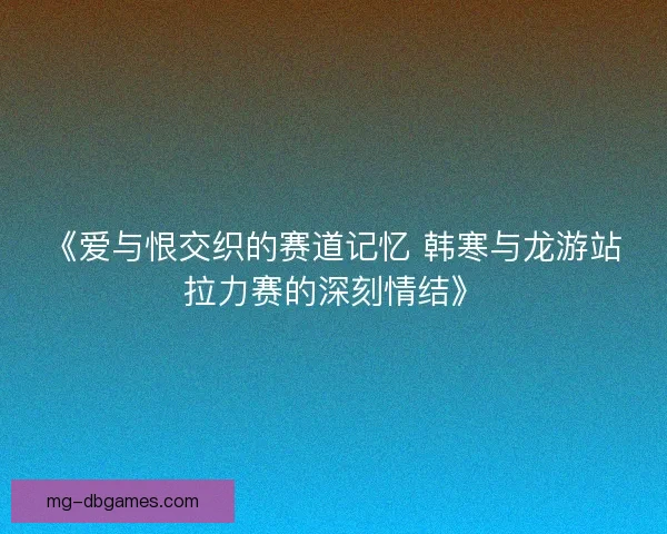 《爱与恨交织的赛道记忆 韩寒与龙游站拉力赛的深刻情结》 《爱与恨交织的赛道记忆 韩寒与龙游站拉力赛的深刻情结》