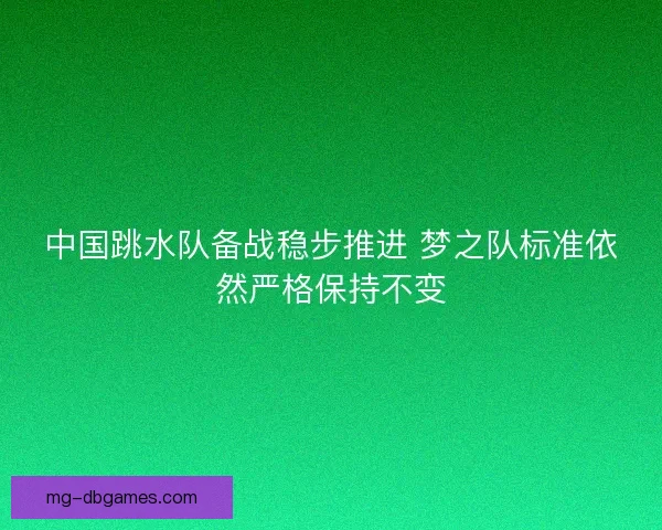 中国跳水队备战稳步推进 梦之队标准依然严格保持不变