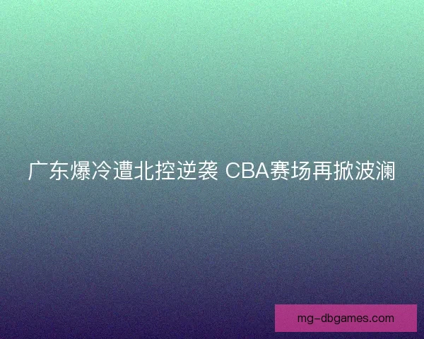 广东爆冷遭北控逆袭 CBA赛场再掀波澜