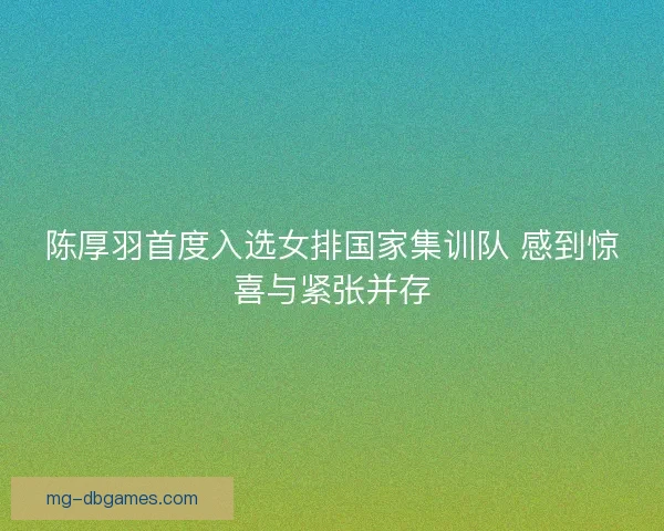 陈厚羽首度入选女排国家集训队 感到惊喜与紧张并存