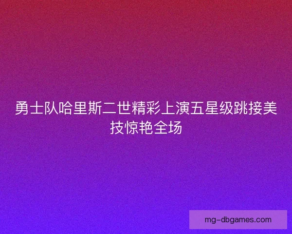 勇士队哈里斯二世精彩上演五星级跳接美技惊艳全场