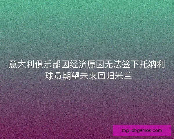 意大利俱乐部因经济原因无法签下托纳利 球员期望未来回归米兰