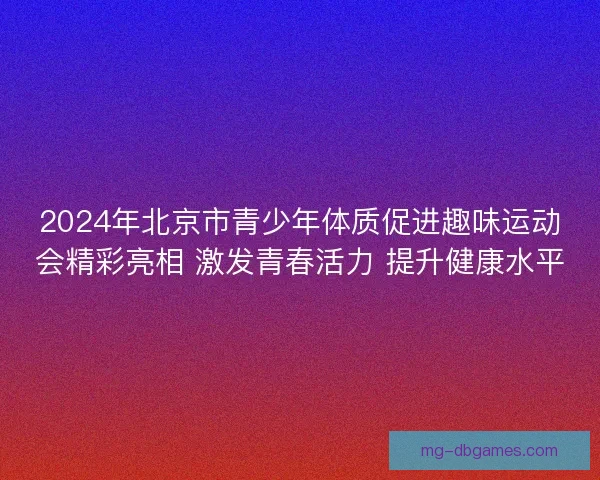 2024年北京市青少年体质促进趣味运动会精彩亮相 激发青春活力 提升健康水平