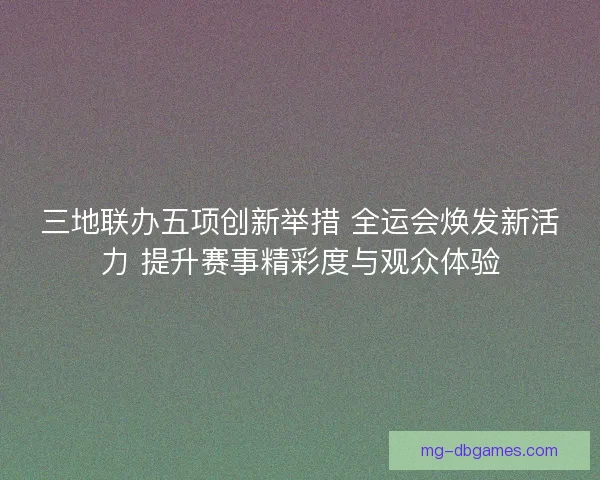 三地联办五项创新举措 全运会焕发新活力 提升赛事精彩度与观众体验