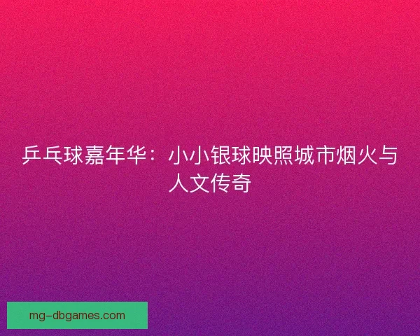 乒乓球嘉年华:小小银球映照城市烟火与人文传奇 乒乓球嘉年华:小小银球映照城市烟火与人文传奇