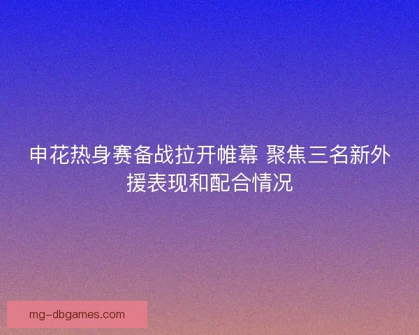 申花热身赛备战拉开帷幕 聚焦三名新外援表现和配合情况 申花热身赛备战拉开帷幕 聚焦三名新外援表现和配合情况