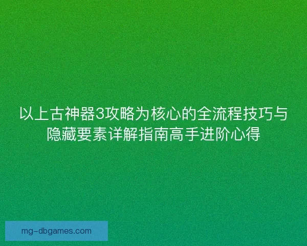 以上古神器3攻略为核心的全流程技巧与隐藏要素详解指南高手进阶心得