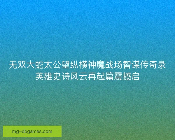 无双大蛇太公望纵横神魔战场智谋传奇录英雄史诗风云再起篇震撼启