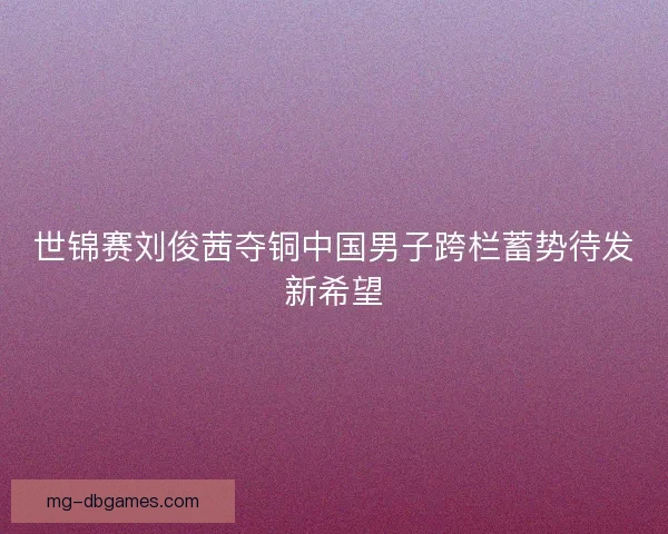 世锦赛刘俊茜夺铜中国男子跨栏蓄势待发新希望