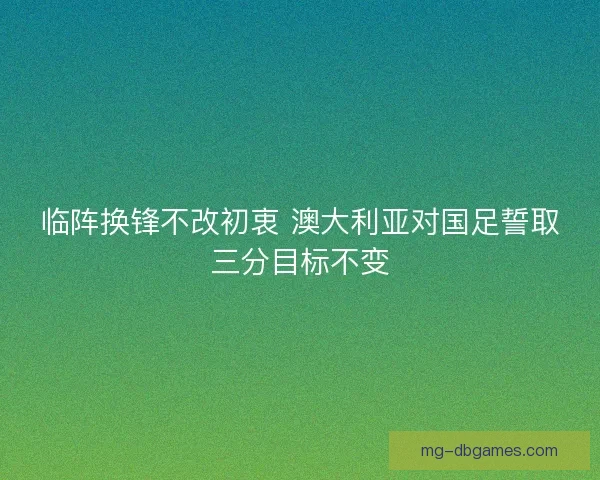 临阵换锋不改初衷 澳大利亚对国足誓取三分目标不变
