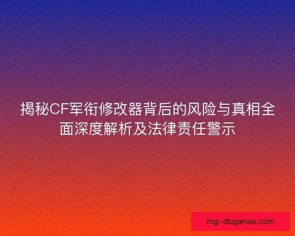 揭秘CF军衔修改器背后的风险与真相全面深度解析及法律责任警示
